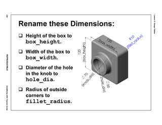 Lesson5:DesignTables
238REPRODUCIBLESolidWorks2001TeacherGuide
Rename these Dimensions:
Height of the box to
box_height.
Width of the box to
box_width.
Diameter of the hole
in the knob to
hole_dia.
Radius of outside
corners to
fillet_radius.
 