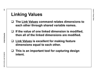 Lesson5:DesignTables
240REPRODUCIBLESolidWorks2001TeacherGuide
Linking Values
The Link Values command relates dimensions to
each other through shared variable names.
If the value of one linked dimension is modified,
then all of the linked dimensions are modified.
Link Values is excellent for making feature
dimensions equal to each other.
This is an important tool for capturing design
intent.
 