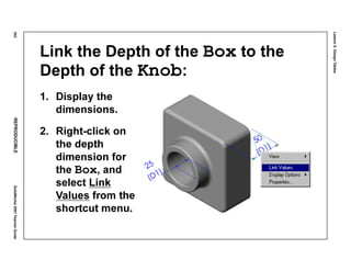 Lesson5:DesignTables
242REPRODUCIBLESolidWorks2001TeacherGuide
Link the Depth of the Box to the
Depth of the Knob:
1. Display the
dimensions.
2. Right-click on
the depth
dimension for
the Box, and
select Link
Values from the
shortcut menu.
 
