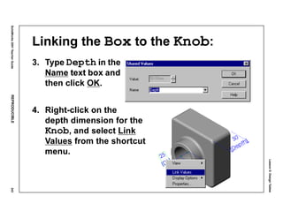Lesson5:DesignTables
SolidWorks2001TeacherGuideREPRODUCIBLE243
Linking the Box to the Knob:
3. Type Depth in the
Name text box and
then click OK.
4. Right-click on the
depth dimension for the
Knob, and select Link
Values from the shortcut
menu.
 