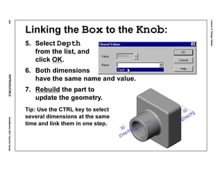 Lesson5:DesignTables
244REPRODUCIBLESolidWorks2001TeacherGuide
Linking the Box to the Knob:
5. Select Depth
from the list, and
click OK.
6. Both dimensions
have the same name and value.
7. Rebuild the part to
update the geometry.
Tip: Use the CTRL key to select
several dimensions at the same
time and link them in one step.
 