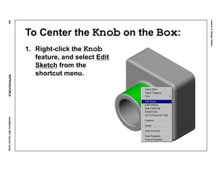 Lesson5:DesignTables
248REPRODUCIBLESolidWorks2001TeacherGuide
To Center the Knob on the Box:
1. Right-click the Knob
feature, and select Edit
Sketch from the
shortcut menu.
 