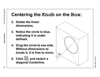 Lesson5:DesignTables
SolidWorks2001TeacherGuideREPRODUCIBLE249
Centering the Knob on the Box:
2. Delete the linear
dimensions.
3. Notice the circle is blue,
indicating it is under
defined.
4. Drag the circle to one side.
Without dimensions to
locate it, it is free to move.
5. Click , and sketch a
diagonal Centerline.
 