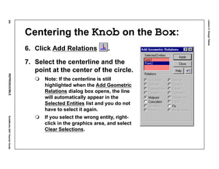 Lesson5:DesignTables
250REPRODUCIBLESolidWorks2001TeacherGuide
Centering the Knob on the Box:
6. Click Add Relations .
7. Select the centerline and the
point at the center of the circle.
Note: If the centerline is still
highlighted when the Add Geometric
Relations dialog box opens, the line
will automatically appear in the
Selected Entities list and you do not
have to select it again.
If you select the wrong entity, right-
click in the graphics area, and select
Clear Selections.
 