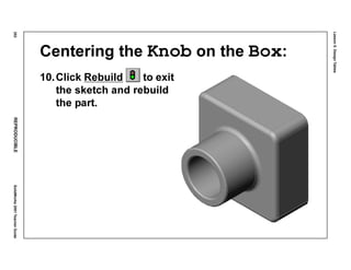 Lesson5:DesignTables
252REPRODUCIBLESolidWorks2001TeacherGuide
Centering the Knob on the Box:
10.Click Rebuild to exit
the sketch and rebuild
the part.
 
