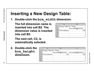 Lesson5:DesignTables
SolidWorks2001TeacherGuideREPRODUCIBLE257
Inserting a New Design Table:
1. Double-click the box_width dimension.
The full dimension name is
inserted into cell B2. The
dimension value is inserted
into cell B3.
The next cell, C2, is
automatically selected.
2. Double-click the
box_height
dimension.
 