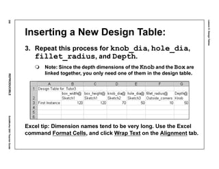 Lesson5:DesignTables
258REPRODUCIBLESolidWorks2001TeacherGuide
Inserting a New Design Table:
3. Repeat this process for knob_dia, hole_dia,
fillet_radius, and Depth.
Note: Since the depth dimensions of the Knob and the Box are
linked together, you only need one of them in the design table.
Excel tip: Dimension names tend to be very long. Use the Excel
command Format Cells, and click Wrap Text on the Alignment tab.
 