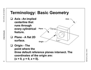 Lesson1:BasicFunctionality
SolidWorks2001TeacherGuideREPRODUCIBLE35
Terminology: Basic Geometry
Axis - An implied
centerline that
runs through
every cylindrical
feature.
Plane - A flat 2D
surface.
Origin - The
point where the
three default reference planes intersect. The
coordinates of the origin are:
(x = 0, y = 0, z = 0).
Axis
Origin
Plane
 