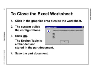 Lesson5:DesignTables
260REPRODUCIBLESolidWorks2001TeacherGuide
To Close the Excel Worksheet:
1. Click in the graphics area outside the worksheet.
2. The system builds
the configurations.
3. Click OK.
The Design Table is
embedded and
stored in the part document.
4. Save the part document.
 