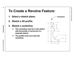 Lesson6:RevolveandSweepFeatures
278REPRODUCIBLESolidWorks2001TeacherGuide
To Create a Revolve Feature:
1. Select a sketch plane.
2. Sketch a 2D profile.
3. Sketch a centerline.
The centerline must be in the sketch
with the profile. It cannot be in a
separate sketch.
The profile must not cross the
centerline.
Centerline
 
