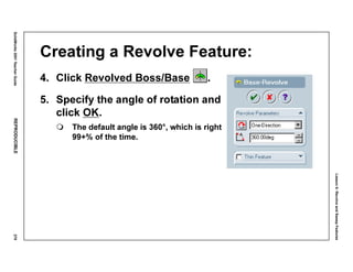 Lesson6:RevolveandSweepFeatures
SolidWorks2001TeacherGuideREPRODUCIBLE279
Creating a Revolve Feature:
4. Click Revolved Boss/Base .
5. Specify the angle of rotation and
click OK.
The default angle is 360°, which is right
99+% of the time.
 