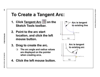 Lesson6:RevolveandSweepFeatures
284REPRODUCIBLESolidWorks2001TeacherGuide
To Create a Tangent Arc:
1. Click Tangent Arc on the
Sketch Tools toolbar.
2. Point to the arc start
location, and click the left
mouse button.
3. Drag to create the arc.
The arc angle and radius values
are displayed on the pointer
when creating arcs.
4. Click the left mouse button.
Arc is tangent
to existing line
Arc is tangent
to existing arc
 