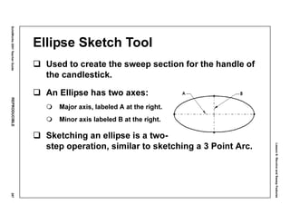 Lesson6:RevolveandSweepFeatures
SolidWorks2001TeacherGuideREPRODUCIBLE287
Ellipse Sketch Tool
Used to create the sweep section for the handle of
the candlestick.
An Ellipse has two axes:
Major axis, labeled A at the right.
Minor axis labeled B at the right.
Sketching an ellipse is a two-
step operation, similar to sketching a 3 Point Arc.
 