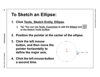 Lesson6:RevolveandSweepFeatures
288REPRODUCIBLESolidWorks2001TeacherGuide
To Sketch an Ellipse:
1. Click Tools, Sketch Entity, Ellipse.
Tip: You can use Tools, Customize to add the Ellipse tool
to the Sketch Tools toolbar.
2. Position the pointer at the center of the ellipse.
3. Click the left mouse
button, and then move the
pointer horizontally to
define the major axis.
4. Click the left mouse button
a second time.
 