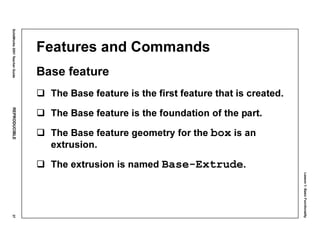 Lesson1:BasicFunctionality
SolidWorks2001TeacherGuideREPRODUCIBLE37
Features and Commands
Base feature
The Base feature is the first feature that is created.
The Base feature is the foundation of the part.
The Base feature geometry for the box is an
extrusion.
The extrusion is named Base-Extrude.
 
