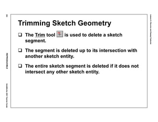 Lesson6:RevolveandSweepFeatures
292REPRODUCIBLESolidWorks2001TeacherGuide
Trimming Sketch Geometry
The Trim tool is used to delete a sketch
segment.
The segment is deleted up to its intersection with
another sketch entity.
The entire sketch segment is deleted if it does not
intersect any other sketch entity.
 