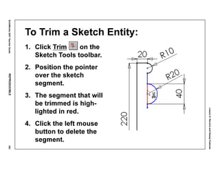 Lesson6:RevolveandSweepFeatures
SolidWorks2001TeacherGuideREPRODUCIBLE293
To Trim a Sketch Entity:
1. Click Trim on the
Sketch Tools toolbar.
2. Position the pointer
over the sketch
segment.
3. The segment that will
be trimmed is high-
lighted in red.
4. Click the left mouse
button to delete the
segment.
 