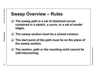 Lesson6:RevolveandSweepFeatures
SolidWorks2001TeacherGuideREPRODUCIBLE295
Sweep Overview – Rules
The sweep path is a set of sketched curves
contained in a sketch, a curve, or a set of model
edges.
The sweep section must be a closed contour.
The start point of the path must lie on the plane of
the sweep section.
The section, path or the resulting solid cannot be
self-intersecting.
 