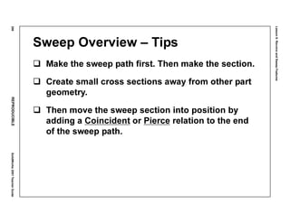 Lesson6:RevolveandSweepFeatures
296REPRODUCIBLESolidWorks2001TeacherGuide
Sweep Overview – Tips
Make the sweep path first. Then make the section.
Create small cross sections away from other part
geometry.
Then move the sweep section into position by
adding a Coincident or Pierce relation to the end
of the sweep path.
 