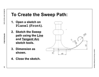 Lesson6:RevolveandSweepFeatures
SolidWorks2001TeacherGuideREPRODUCIBLE297
To Create the Sweep Path:
1. Open a sketch on
Plane1 (Front).
2. Sketch the Sweep
path using the Line
and Tangent Arc
sketch tools.
3. Dimension as
shown.
4. Close the sketch.
 