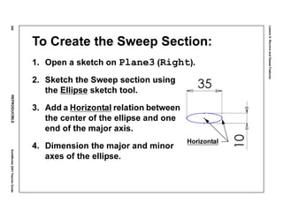 Lesson6:RevolveandSweepFeatures
298REPRODUCIBLESolidWorks2001TeacherGuide
To Create the Sweep Section:
1. Open a sketch on Plane3 (Right).
2. Sketch the Sweep section using
the Ellipse sketch tool.
3. Add a Horizontal relation between
the center of the ellipse and one
end of the major axis.
4. Dimension the major and minor
axes of the ellipse.
Horizontal
 