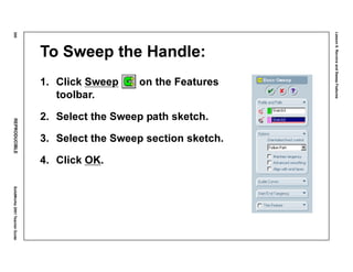 Lesson6:RevolveandSweepFeatures
300REPRODUCIBLESolidWorks2001TeacherGuide
To Sweep the Handle:
1. Click Sweep on the Features
toolbar.
2. Select the Sweep path sketch.
3. Select the Sweep section sketch.
4. Click OK.
 