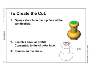 Lesson6:RevolveandSweepFeatures
SolidWorks2001TeacherGuideREPRODUCIBLE303
To Create the Cut:
1. Open a sketch on the top face of the
candlestick.
2. Sketch a circular profile
Concentric to the circular face.
3. Dimension the circle.
 