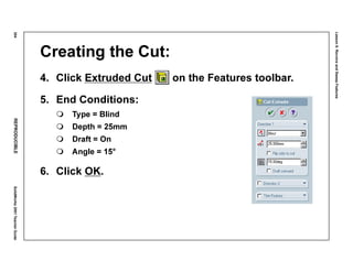 Lesson6:RevolveandSweepFeatures
304REPRODUCIBLESolidWorks2001TeacherGuide
Creating the Cut:
4. Click Extruded Cut on the Features toolbar.
5. End Conditions:
Type = Blind
Depth = 25mm
Draft = On
Angle = 15°
6. Click OK.
 
