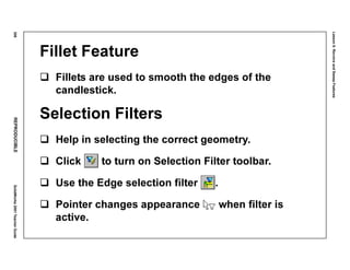 Lesson6:RevolveandSweepFeatures
306REPRODUCIBLESolidWorks2001TeacherGuide
Fillet Feature
Fillets are used to smooth the edges of the
candlestick.
Selection Filters
Help in selecting the correct geometry.
Click to turn on Selection Filter toolbar.
Use the Edge selection filter .
Pointer changes appearance when filter is
active.
 