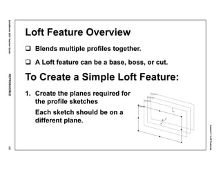 Lesson7:LoftFeatures
SolidWorks2001TeacherGuideREPRODUCIBLE321
Loft Feature Overview
Blends multiple profiles together.
A Loft feature can be a base, boss, or cut.
To Create a Simple Loft Feature:
1. Create the planes required for
the profile sketches
Each sketch should be on a
different plane.
 