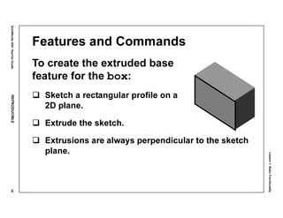 Lesson1:BasicFunctionality
SolidWorks2001TeacherGuideREPRODUCIBLE39
Features and Commands
To create the extruded base
feature for the box:
Sketch a rectangular profile on a
2D plane.
Extrude the sketch.
Extrusions are always perpendicular to the sketch
plane.
 