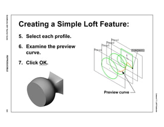 Lesson7:LoftFeatures
SolidWorks2001TeacherGuideREPRODUCIBLE323
Creating a Simple Loft Feature:
5. Select each profile.
6. Examine the preview
curve.
7. Click OK.
Preview curve
 