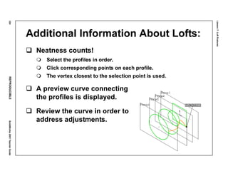 Lesson7:LoftFeatures
324REPRODUCIBLESolidWorks2001TeacherGuide
Additional Information About Lofts:
Neatness counts!
Select the profiles in order.
Click corresponding points on each profile.
The vertex closest to the selection point is used.
A preview curve connecting
the profiles is displayed.
Review the curve in order to
address adjustments.
 