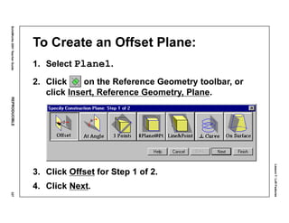 Lesson7:LoftFeatures
SolidWorks2001TeacherGuideREPRODUCIBLE327
To Create an Offset Plane:
1. Select Plane1.
2. Click on the Reference Geometry toolbar, or
click Insert, Reference Geometry, Plane.
3. Click Offset for Step 1 of 2.
4. Click Next.
 