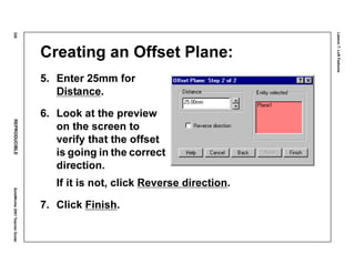 Lesson7:LoftFeatures
328REPRODUCIBLESolidWorks2001TeacherGuide
Creating an Offset Plane:
5. Enter 25mm for
Distance.
6. Look at the preview
on the screen to
verify that the offset
is going in the correct
direction.
If it is not, click Reverse direction.
7. Click Finish.
 