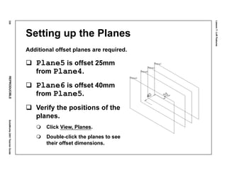 Lesson7:LoftFeatures
330REPRODUCIBLESolidWorks2001TeacherGuide
Setting up the Planes
Additional offset planes are required.
Plane5 is offset 25mm
from Plane4.
Plane6 is offset 40mm
from Plane5.
Verify the positions of the
planes.
Click View, Planes.
Double-click the planes to see
their offset dimensions.
 