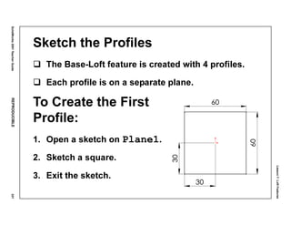 Lesson7:LoftFeatures
SolidWorks2001TeacherGuideREPRODUCIBLE331
Sketch the Profiles
The Base-Loft feature is created with 4 profiles.
Each profile is on a separate plane.
To Create the First
Profile:
1. Open a sketch on Plane1.
2. Sketch a square.
3. Exit the sketch.
 