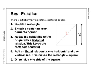 Lesson7:LoftFeatures
332REPRODUCIBLESolidWorks2001TeacherGuide
Best Practice
There is a better way to sketch a centered square:
1. Sketch a rectangle.
2. Sketch a centerline from
corner to corner.
3. Relate the centerline to the
origin with a Midpoint
relation. This keeps the
rectangle centered.
4. Add an Equal relation to one horizontal and one
vertical line. This makes the rectangle a square.
5. Dimension one side of the square.
 