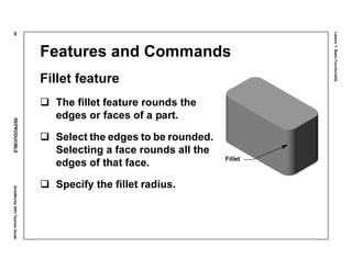 Lesson1:BasicFunctionality
40REPRODUCIBLESolidWorks2001TeacherGuide
Features and Commands
Fillet feature
The fillet feature rounds the
edges or faces of a part.
Select the edges to be rounded.
Selecting a face rounds all the
edges of that face.
Specify the fillet radius.
Fillet
 