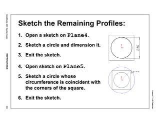 Lesson7:LoftFeatures
SolidWorks2001TeacherGuideREPRODUCIBLE333
Sketch the Remaining Profiles:
1. Open a sketch on Plane4.
2. Sketch a circle and dimension it.
3. Exit the sketch.
4. Open sketch on Plane5.
5. Sketch a circle whose
circumference is coincident with
the corners of the square.
6. Exit the sketch.
 