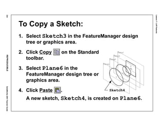 Lesson7:LoftFeatures
334REPRODUCIBLESolidWorks2001TeacherGuide
To Copy a Sketch:
1. Select Sketch3 in the FeatureManager design
tree or graphics area.
2. Click Copy on the Standard
toolbar.
3. Select Plane6 in the
FeatureManager design tree or
graphics area.
4. Click Paste .
A new sketch, Sketch4, is created on Plane6.
Sketch4
 