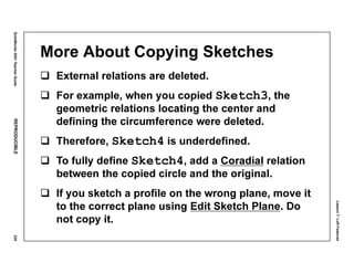Lesson7:LoftFeatures
SolidWorks2001TeacherGuideREPRODUCIBLE335
More About Copying Sketches
External relations are deleted.
For example, when you copied Sketch3, the
geometric relations locating the center and
defining the circumference were deleted.
Therefore, Sketch4 is underdefined.
To fully define Sketch4, add a Coradial relation
between the copied circle and the original.
If you sketch a profile on the wrong plane, move it
to the correct plane using Edit Sketch Plane. Do
not copy it.
 