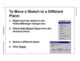 Lesson7:LoftFeatures
336REPRODUCIBLESolidWorks2001TeacherGuide
To Move a Sketch to a Different
Plane:
1. Right-click the sketch in the
FeatureManager design tree.
2. Select Edit Sketch Plane from the
shortcut menu.
3. Select a different plane.
4. Click Apply.
 
