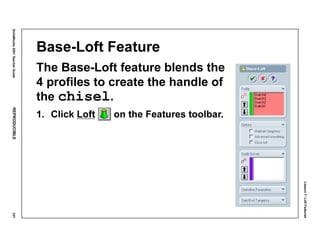 Lesson7:LoftFeatures
SolidWorks2001TeacherGuideREPRODUCIBLE337
Base-Loft Feature
The Base-Loft feature blends the
4 profiles to create the handle of
the chisel.
1. Click Loft on the Features toolbar.
 