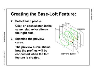Lesson7:LoftFeatures
338REPRODUCIBLESolidWorks2001TeacherGuide
Creating the Base-Loft Feature:
2. Select each profile.
Click on each sketch in the
same relative location –
the right side.
3. Examine the preview
curve.
The preview curve shows
how the profiles will be
connected when the loft
feature is created.
Preview curve
 