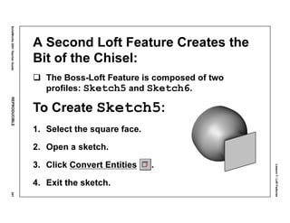 Lesson7:LoftFeatures
SolidWorks2001TeacherGuideREPRODUCIBLE341
A Second Loft Feature Creates the
Bit of the Chisel:
The Boss-Loft Feature is composed of two
profiles: Sketch5 and Sketch6.
To Create Sketch5:
1. Select the square face.
2. Open a sketch.
3. Click Convert Entities .
4. Exit the sketch.
 