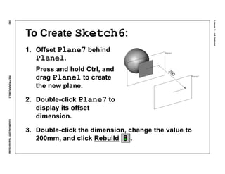 Lesson7:LoftFeatures
342REPRODUCIBLESolidWorks2001TeacherGuide
To Create Sketch6:
1. Offset Plane7 behind
Plane1.
Press and hold Ctrl, and
drag Plane1 to create
the new plane.
2. Double-click Plane7 to
display its offset
dimension.
3. Double-click the dimension, change the value to
200mm, and click Rebuild .
 