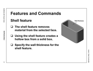Lesson1:BasicFunctionality
SolidWorks2001TeacherGuideREPRODUCIBLE41
Features and Commands
Shell feature
The shell feature removes
material from the selected face.
Using the shell feature creates a
hollow box from a solid box.
Specify the wall thickness for the
shell feature.
 