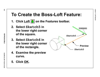 Lesson7:LoftFeatures
344REPRODUCIBLESolidWorks2001TeacherGuide
To Create the Boss-Loft Feature:
1. Click Loft on the Features toolbar.
2. Select Sketch5 in
the lower right corner
of the square.
3. Select Sketch6 in
the lower right corner
of the rectangle.
4. Examine the preview
curve.
5. Click OK.
Preview
Sketch5
Sketch6
 