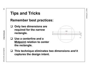 Lesson7:LoftFeatures
346REPRODUCIBLESolidWorks2001TeacherGuide
Tips and Tricks
Remember best practices:
Only two dimensions are
required for the narrow
rectangle.
Use a centerline and a
Midpoint relation to center
the rectangle.
This technique eliminates two dimensions and it
captures the design intent.
 